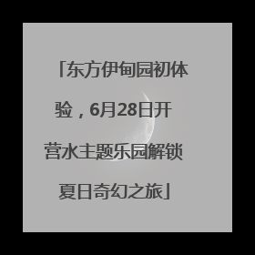 东方伊甸园初体验，6月28日开营水主题乐园解锁夏日奇幻之旅