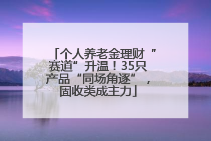 个人养老金理财“赛道”升温！35只产品“同场角逐”，固收类成主力