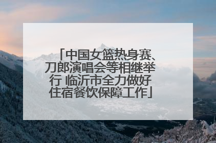 中国女篮热身赛、刀郎演唱会等相继举行 临沂市全力做好住宿餐饮保障工作