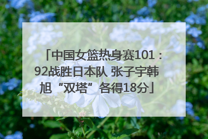 中国女篮热身赛101∶92战胜日本队 张子宇韩旭“双塔”各得18分