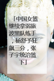 中国女篮继续拿弱旅波黑队练手，杨舒予狂飙三分，张子宇统治篮下