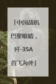 中国战机巴黎吸睛，歼-35A首飞海外