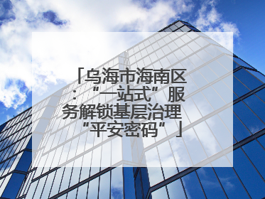 乌海市海南区：“一站式”服务解锁基层治理“平安密码”