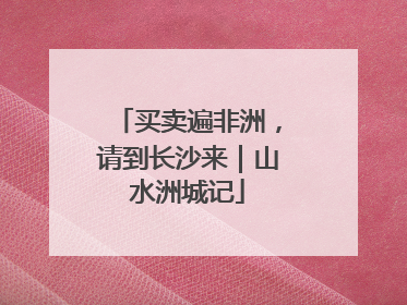 买卖遍非洲，请到长沙来｜山水洲城记