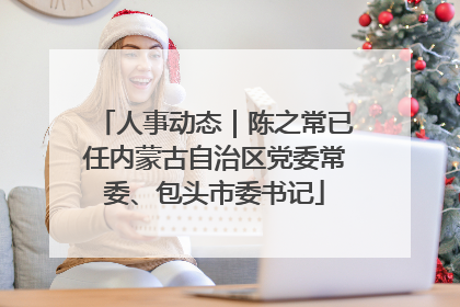 人事动态｜陈之常已任内蒙古自治区党委常委、包头市委书记