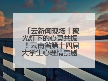 云新闻现场丨聚光灯下的心灵共振！云南省第十四届大学生心理情景剧决赛燃情开演