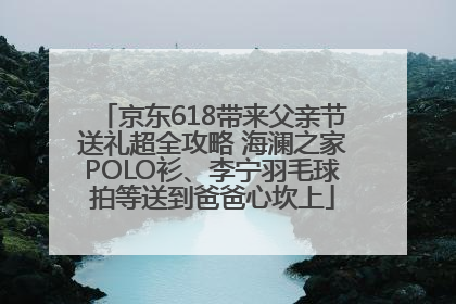 京东618带来父亲节送礼超全攻略 海澜之家POLO衫、李宁羽毛球拍等送到爸爸心坎上