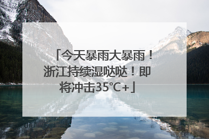今天暴雨大暴雨！浙江持续湿哒哒！即将冲击35℃+