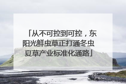 从不可控到可控，东阳光鲜虫草正打通冬虫夏草产业标准化通路