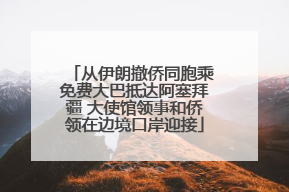 从伊朗撤侨同胞乘免费大巴抵达阿塞拜疆 大使馆领事和侨领在边境口岸迎接