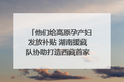 他们给高原孕产妇发放补贴 湖南援藏队协助打造西藏首家高原产儿协同中心