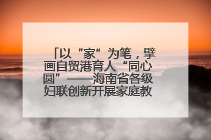 以“家”为笔，擘画自贸港育人“同心圆”——海南省各级妇联创新开展家庭教育宣传周活动