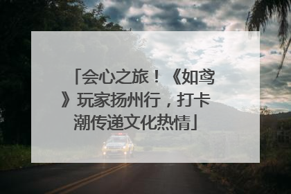 会心之旅！《如鸢》玩家扬州行，打卡潮传递文化热情