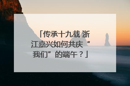 传承十九载 浙江嘉兴如何共庆“我们”的端午？