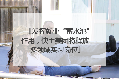 发挥就业“蓄水池”作用，快手美团将释放多领域实习岗位