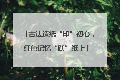 古法造纸“印”初心，红色记忆“跃”纸上