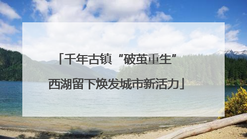 千年古镇“破茧重生” 西湖留下焕发城市新活力