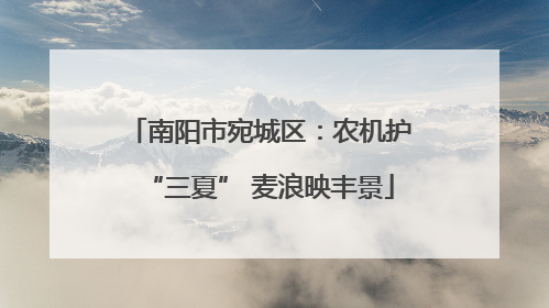 南阳市宛城区：农机护“三夏” 麦浪映丰景