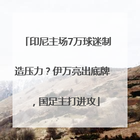 印尼主场7万球迷制造压力？伊万亮出底牌，国足主打进攻
