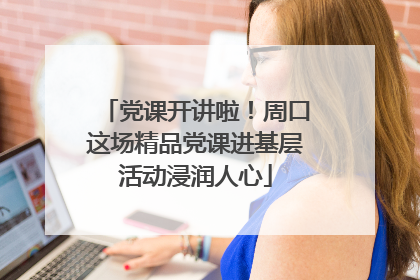 党课开讲啦！周口这场精品党课进基层活动浸润人心