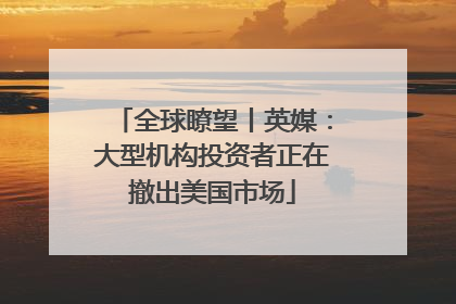 全球瞭望丨英媒：大型机构投资者正在撤出美国市场