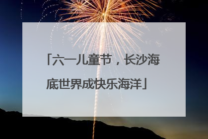 六一儿童节，长沙海底世界成快乐海洋