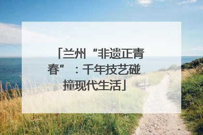 兰州“非遗正青春”：千年技艺碰撞现代生活