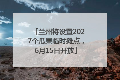 兰州将设置2027个瓜果临时摊点，6月15日开放