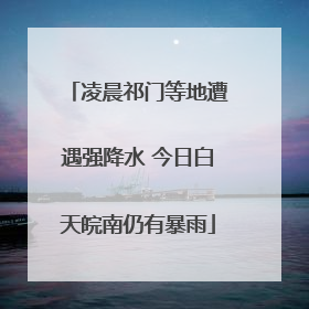 凌晨祁门等地遭遇强降水 今日白天皖南仍有暴雨
