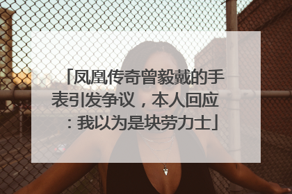 凤凰传奇曾毅戴的手表引发争议，本人回应：我以为是块劳力士