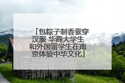 包粽子制香囊穿汉服 华裔大学生和外国留学生在南京体验中华文化