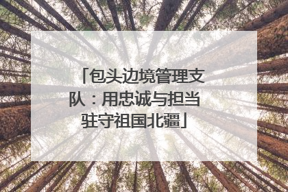 包头边境管理支队：用忠诚与担当驻守祖国北疆