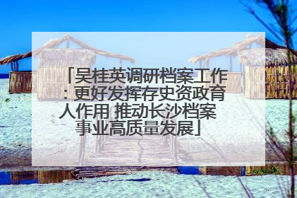 吴桂英调研档案工作：更好发挥存史资政育人作用 推动长沙档案事业高质量发展