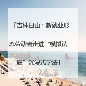 吉林白山：新就业形态劳动者走进“模拟法庭”沉浸式学法