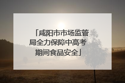 咸阳市市场监管局全力保障中高考期间食品安全