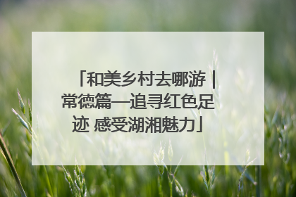 和美乡村去哪游｜常德篇—追寻红色足迹 感受湖湘魅力
