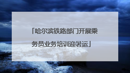 哈尔滨铁路部门开展乘务员业务培训迎暑运