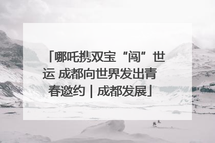 哪吒携双宝“闯”世运 成都向世界发出青春邀约｜成都发展