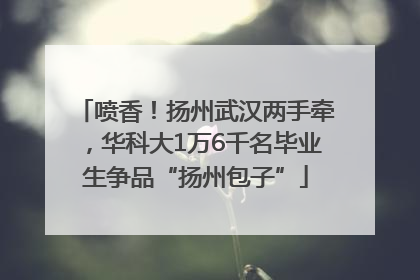 喷香！扬州武汉两手牵，华科大1万6千名毕业生争品“扬州包子”
