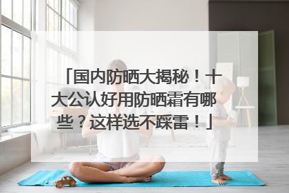国内防晒大揭秘！十大公认好用防晒霜有哪些？这样选不踩雷！