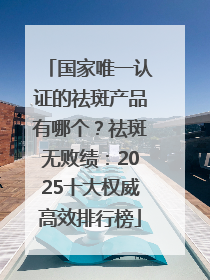 国家唯一认证的祛斑产品有哪个？祛斑无败绩：2025十大权威高效排行榜