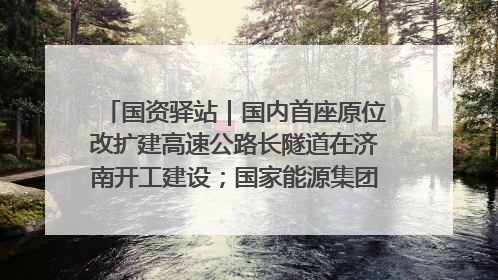 国资驿站｜国内首座原位改扩建高速公路长隧道在济南开工建设；国家能源集团一技术达国际领先水平