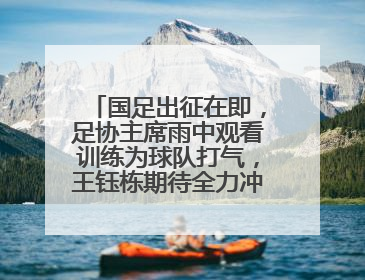 国足出征在即，足协主席雨中观看训练为球队打气，王钰栋期待全力冲击印尼队