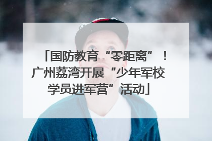 国防教育“零距离”！广州荔湾开展“少年军校学员进军营”活动