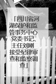 四川省河湖保护和监管事务中心党委书记、主任刘刚 接受纪律审查和监察调查