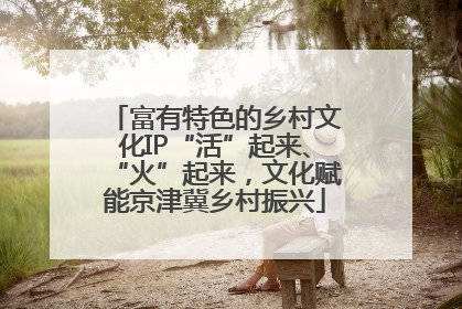 富有特色的乡村文化IP“活”起来、“火”起来，文化赋能京津冀乡村振兴