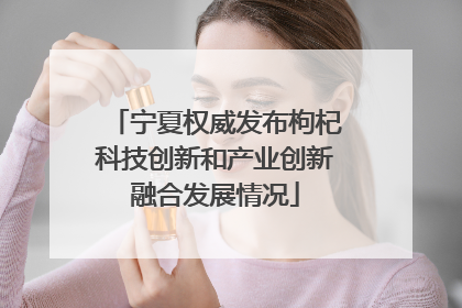 宁夏权威发布枸杞科技创新和产业创新融合发展情况