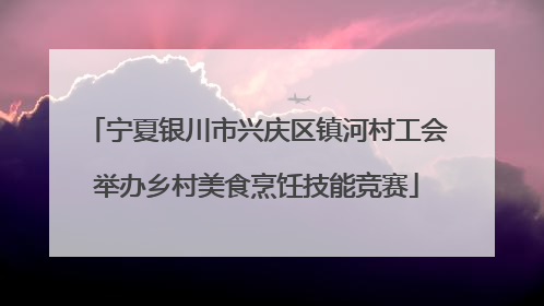 宁夏银川市兴庆区镇河村工会举办乡村美食烹饪技能竞赛