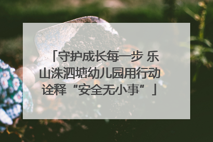 守护成长每一步 乐山洙泗塘幼儿园用行动诠释“安全无小事”