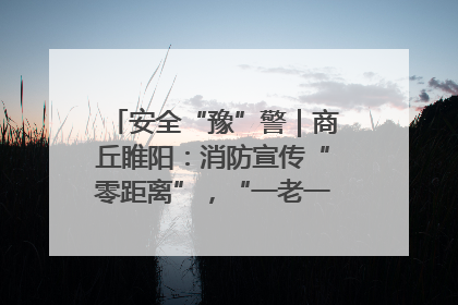 安全“豫”警｜商丘睢阳：消防宣传“零距离”，“一老一小”同守护